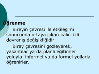 Öğrenme
    Bireyin çevresi ile etkileşimi
 sonucunda ortaya çıkan kalıcı izli
 davranış değişikliğidir.
    Birey çevresini gözleyerek,
 yaşantılar ya da planlı eğitimler
 yoluyla informel ya da formel yollarla
 öğrenirler.
 