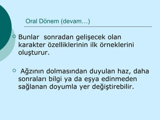Oral Dönem (devam…)

   Bunlar sonradan gelişecek olan
    karakter özelliklerinin ilk örneklerini
    oluşturur.

    Ağzının dolmasından duyulan haz, daha
    sonraları bilgi ya da eşya edinmeden
    sağlanan doyumla yer değiştirebilir.
 