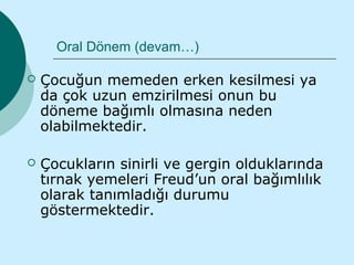 Oral Dönem (devam…)

   Çocuğun memeden erken kesilmesi ya
    da çok uzun emzirilmesi onun bu
    döneme bağımlı olmasına neden
    olabilmektedir.

   Çocukların sinirli ve gergin olduklarında
    tırnak yemeleri Freud’un oral bağımlılık
    olarak tanımladığı durumu
    göstermektedir.
 