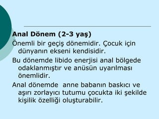 Anal Dönem (2-3 yaş)
Önemli bir geçiş dönemidir. Çocuk için
 dünyanın ekseni kendisidir.
Bu dönemde libido enerjisi anal bölgede
 odaklanmıştır ve anüsün uyarılması
 önemlidir.
Anal dönemde anne babanın baskıcı ve
 aşırı zorlayıcı tutumu çocukta iki şekilde
 kişilik özelliği oluşturabilir.
 