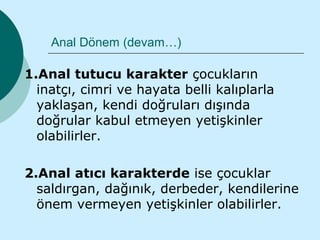 Anal Dönem (devam…)

1.Anal tutucu karakter çocukların
  inatçı, cimri ve hayata belli kalıplarla
  yaklaşan, kendi doğruları dışında
  doğrular kabul etmeyen yetişkinler
  olabilirler.

2.Anal atıcı karakterde ise çocuklar
  saldırgan, dağınık, derbeder, kendilerine
  önem vermeyen yetişkinler olabilirler.
 
