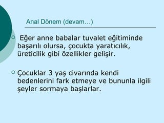 Anal Dönem (devam…)

    Eğer anne babalar tuvalet eğitiminde
    başarılı olursa, çocukta yaratıcılık,
    üreticilik gibi özellikler gelişir.

   Çocuklar 3 yaş civarında kendi
    bedenlerini fark etmeye ve bununla ilgili
    şeyler sormaya başlarlar.
 