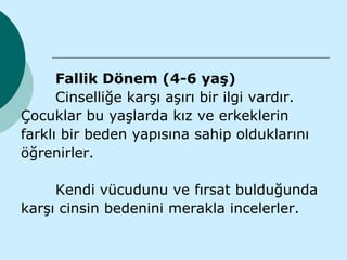 Fallik Dönem (4-6 yaş)
      Cinselliğe karşı aşırı bir ilgi vardır.
Çocuklar bu yaşlarda kız ve erkeklerin
farklı bir beden yapısına sahip olduklarını
öğrenirler.

     Kendi vücudunu ve fırsat bulduğunda
karşı cinsin bedenini merakla incelerler.
 
