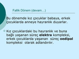 Fallik Dönem (devam…)

   Bu dönemde kız çocuklar babaya, erkek
    çocuklarda anneye hayranlık duyarlar.

   Kız çocuklardaki bu hayranlık ve buna
    bağlı yaşanan süreç elektra kompleksi,
    erkek çocuklarda yaşanan süreç oedipal
    kompleksi olarak adlandırılır.
 