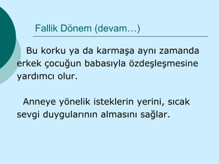 Fallik Dönem (devam…)

  Bu korku ya da karmaşa aynı zamanda
erkek çocuğun babasıyla özdeşleşmesine
yardımcı olur.

 Anneye yönelik isteklerin yerini, sıcak
sevgi duygularının almasını sağlar.
 