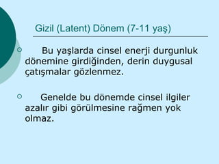 Gizil (Latent) Dönem (7-11 yaş)

       Bu yaşlarda cinsel enerji durgunluk
    dönemine girdiğinden, derin duygusal
    çatışmalar gözlenmez.

      Genelde bu dönemde cinsel ilgiler
    azalır gibi görülmesine rağmen yok
    olmaz.
 