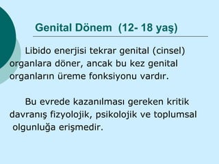 Genital Dönem (12- 18 yaş)

   Libido enerjisi tekrar genital (cinsel)
organlara döner, ancak bu kez genital
organların üreme fonksiyonu vardır.

    Bu evrede kazanılması gereken kritik
davranış fizyolojik, psikolojik ve toplumsal
 olgunluğa erişmedir.
 