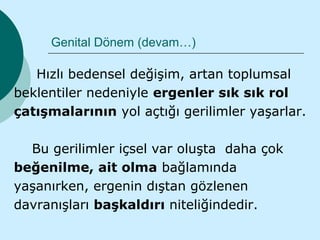 Genital Dönem (devam…)

   Hızlı bedensel değişim, artan toplumsal
beklentiler nedeniyle ergenler sık sık rol
çatışmalarının yol açtığı gerilimler yaşarlar.

  Bu gerilimler içsel var oluşta daha çok
beğenilme, ait olma bağlamında
yaşanırken, ergenin dıştan gözlenen
davranışları başkaldırı niteliğindedir.
 