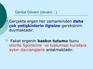 Genital Dönem (devam…)

   Gerçekte ergen her zamankinden daha
    çok yetişkinlerin ilgisine gereksinim
    duymaktadır.

    Fakat ergenin baskın tutumu bunu
    otorite figürlerine ve toplumsal kurallara
    aykırı davranışlarla anlatmaktadır.
 