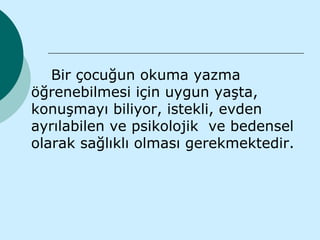 Bir çocuğun okuma yazma
öğrenebilmesi için uygun yaşta,
konuşmayı biliyor, istekli, evden
ayrılabilen ve psikolojik ve bedensel
olarak sağlıklı olması gerekmektedir.
 
