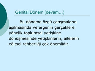 Genital Dönem (devam…)

      Bu döneme özgü çatışmaların
aşılmasında ve ergenin gerçeklere
yönelik toplumsal yetişkine
dönüşmesinde yetişkinlerin, ailelerin
eğitsel rehberliği çok önemlidir.
 
