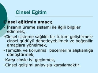 Cinsel Eğitim
Cinsel eğitimin amacı;
- İnsanın üreme sistemi ile ilgili bilgiler
  edinmek,
-Cinsel sisteme sağlıklı bir tutum geliştirmek-
  cinsel güdüyü denetleyebilmek ve beğenilir
  amaçlara yönelmek,
-Temizlik ve korunma becerilerini alışkanlığa
  dönüştürmek,
-Karşı cinsle iyi geçinmek,
-Cinsel gelişimi anlayışla karşılamaktır.
 