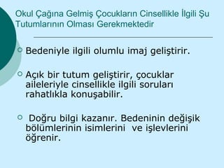 Okul Çağına Gelmiş Çocukların Cinsellikle İlgili Şu
Tutumlarının Olması Gerekmektedir

   Bedeniyle ilgili olumlu imaj geliştirir.

   Açık bir tutum geliştirir, çocuklar
    aileleriyle cinsellikle ilgili soruları
    rahatlıkla konuşabilir.

    Doğru bilgi kazanır. Bedeninin değişik
    bölümlerinin isimlerini ve işlevlerini
    öğrenir.
 