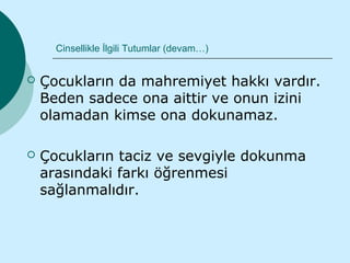 Cinsellikle İlgili Tutumlar (devam…)


   Çocukların da mahremiyet hakkı vardır.
    Beden sadece ona aittir ve onun izini
    olamadan kimse ona dokunamaz.

   Çocukların taciz ve sevgiyle dokunma
    arasındaki farkı öğrenmesi
    sağlanmalıdır.
 