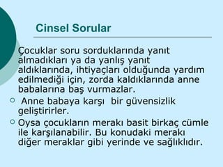 Cinsel Sorular
   Çocuklar soru sorduklarında yanıt
    almadıkları ya da yanlış yanıt
    aldıklarında, ihtiyaçları olduğunda yardım
    edilmediği için, zorda kaldıklarında anne
    babalarına baş vurmazlar.
    Anne babaya karşı bir güvensizlik
    geliştirirler.
   Oysa çocukların merakı basit birkaç cümle
    ile karşılanabilir. Bu konudaki merakı
    diğer meraklar gibi yerinde ve sağlıklıdır.
 