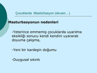 Çocuklarda Mastürbasyon (devam…)

Masturbasyonun nedenleri

 -Yeterince emmemiş çocuklarda uyarılma
 eksikliği sonucu kendi kendini uyararak
 doyuma çalışma,

 -Yeni bir kardeşin doğumu

 -Duygusal sıkıntı
 