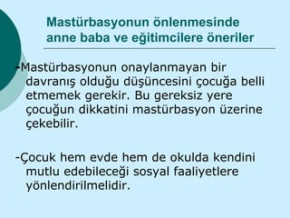 Mastürbasyonun önlenmesinde
     anne baba ve eğitimcilere öneriler

-Mastürbasyonun onaylanmayan bir
  davranış olduğu düşüncesini çocuğa belli
  etmemek gerekir. Bu gereksiz yere
  çocuğun dikkatini mastürbasyon üzerine
  çekebilir.

-Çocuk hem evde hem de okulda kendini
  mutlu edebileceği sosyal faaliyetlere
  yönlendirilmelidir.
 