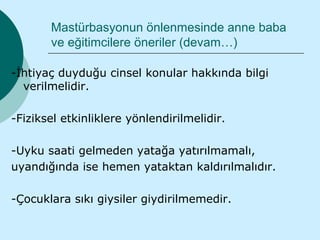Mastürbasyonun önlenmesinde anne baba
       ve eğitimcilere öneriler (devam…)

-İhtiyaç duyduğu cinsel konular hakkında bilgi
  verilmelidir.

-Fiziksel etkinliklere yönlendirilmelidir.

-Uyku saati gelmeden yatağa yatırılmamalı,
uyandığında ise hemen yataktan kaldırılmalıdır.

-Çocuklara sıkı giysiler giydirilmemedir.
 