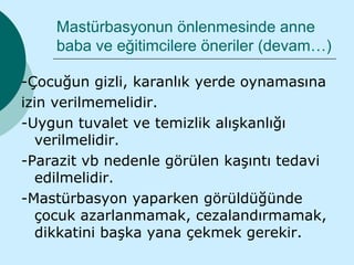 Mastürbasyonun önlenmesinde anne
    baba ve eğitimcilere öneriler (devam…)

-Çocuğun gizli, karanlık yerde oynamasına
izin verilmemelidir.
-Uygun tuvalet ve temizlik alışkanlığı
  verilmelidir.
-Parazit vb nedenle görülen kaşıntı tedavi
  edilmelidir.
-Mastürbasyon yaparken görüldüğünde
  çocuk azarlanmamak, cezalandırmamak,
  dikkatini başka yana çekmek gerekir.
 