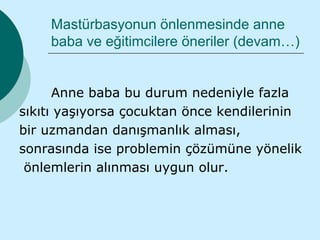 Mastürbasyonun önlenmesinde anne
    baba ve eğitimcilere öneriler (devam…)


      Anne baba bu durum nedeniyle fazla
sıkıtı yaşıyorsa çocuktan önce kendilerinin
bir uzmandan danışmanlık alması,
sonrasında ise problemin çözümüne yönelik
 önlemlerin alınması uygun olur.
 