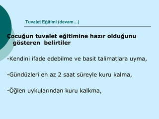 Tuvalet Eğitimi (devam…)


Çocuğun tuvalet eğitimine hazır olduğunu
  gösteren belirtiler

-Kendini ifade edebilme ve basit talimatlara uyma,

-Gündüzleri en az 2 saat süreyle kuru kalma,

-Öğlen uykularından kuru kalkma,
 