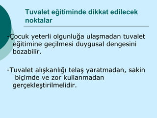 Tuvalet eğitiminde dikkat edilecek
     noktalar

-Çocuk yeterli olgunluğa ulaşmadan tuvalet
  eğitimine geçilmesi duygusal dengesini
  bozabilir.

-Tuvalet alışkanlığı telaş yaratmadan, sakin
   biçimde ve zor kullanmadan
  gerçekleştirilmelidir.
 