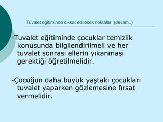 Tuvalet eğitiminde dikkat edilecek noktalar (devam..)


-Tuvalet eğitiminde çocuklar temizlik
  konusunda bilgilendirilmeli ve her
  tuvalet sonrası ellerin yıkanması
  gerektiği öğretilmelidir.

-Çocuğun daha büyük yaştaki çocukları
  tuvalet yaparken gözlemesine fırsat
  vermelidir.
 