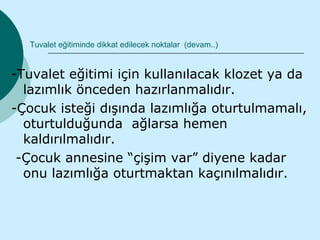 Tuvalet eğitiminde dikkat edilecek noktalar (devam..)


-Tuvalet eğitimi için kullanılacak klozet ya da
  lazımlık önceden hazırlanmalıdır.
-Çocuk isteği dışında lazımlığa oturtulmamalı,
  oturtulduğunda ağlarsa hemen
  kaldırılmalıdır.
 -Çocuk annesine “çişim var” diyene kadar
  onu lazımlığa oturtmaktan kaçınılmalıdır.
 