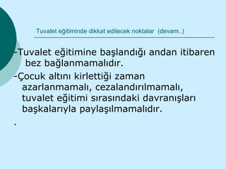 Tuvalet eğitiminde dikkat edilecek noktalar (devam..)


-Tuvalet eğitimine başlandığı andan itibaren
   bez bağlanmamalıdır.
-Çocuk altını kirlettiği zaman
  azarlanmamalı, cezalandırılmamalı,
  tuvalet eğitimi sırasındaki davranışları
  başkalarıyla paylaşılmamalıdır.
.
 