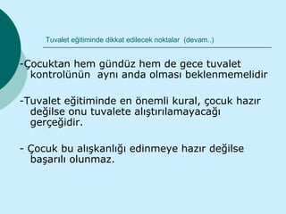 Tuvalet eğitiminde dikkat edilecek noktalar (devam..)


-Çocuktan hem gündüz hem de gece tuvalet
  kontrolünün aynı anda olması beklenmemelidir

-Tuvalet eğitiminde en önemli kural, çocuk hazır
  değilse onu tuvalete alıştırılamayacağı
  gerçeğidir.

- Çocuk bu alışkanlığı edinmeye hazır değilse
  başarılı olunmaz.
 