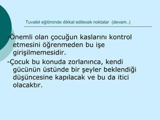 Tuvalet eğitiminde dikkat edilecek noktalar (devam..)


-Önemli olan çocuğun kaslarını kontrol
  etmesini öğrenmeden bu işe
  girişilmemesidir.
-Çocuk bu konuda zorlanınca, kendi
  gücünün üstünde bir şeyler beklendiği
  düşüncesine kapılacak ve bu da itici
  olacaktır.
 