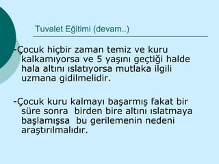 Tuvalet Eğitimi (devam..)

-Çocuk hiçbir zaman temiz ve kuru
  kalkamıyorsa ve 5 yaşını geçtiği halde
  hala altını ıslatıyorsa mutlaka ilgili
  uzmana gidilmelidir.

-Çocuk kuru kalmayı başarmış fakat bir
  süre sonra birden bire altını ıslatmaya
  başlamışsa bu gerilemenin nedeni
  araştırılmalıdır.
 