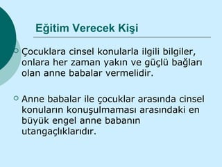 Eğitim Verecek Kişi
   Çocuklara cinsel konularla ilgili bilgiler,
    onlara her zaman yakın ve güçlü bağları
    olan anne babalar vermelidir.

   Anne babalar ile çocuklar arasında cinsel
    konuların konuşulmaması arasındaki en
    büyük engel anne babanın
    utangaçlıklarıdır.
 