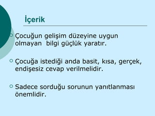 İçerik
   Çocuğun gelişim düzeyine uygun
    olmayan bilgi güçlük yaratır.

   Çocuğa istediği anda basit, kısa, gerçek,
    endişesiz cevap verilmelidir.

   Sadece sorduğu sorunun yanıtlanması
    önemlidir.
 