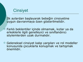 Cinsiyet
   İlk aylardan başlayarak bebeğin cinsiyetine
    uygun davranmaya özen gösterilmelidir.

   Farklı beklentiler içinde olmamak, kızlar ya da
    erkeklerle ilgili genelleyici ve sınıflandırıcı
    söylemlerden uzak durmalıdır.

   Geleneksel cinsiyet kalıp yargıları ve rol modeller
    konusunda çocuklarla konuşmak ve tartışmak
    önemlidir.
 