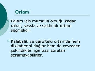 Ortam
   Eğitim için mümkün olduğu kadar
    rahat, sessiz ve sakin bir ortam
    seçmelidir.

   Kalabalık ve gürültülü ortamda hem
    dikkatlerini dağıtır hem de çevreden
    çekindikleri için bazı soruları
    soramayabilirler.
 