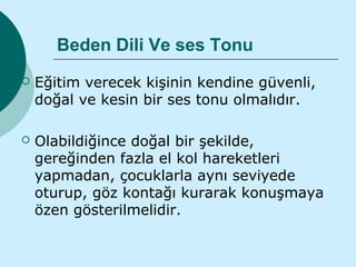 Beden Dili Ve ses Tonu
   Eğitim verecek kişinin kendine güvenli,
    doğal ve kesin bir ses tonu olmalıdır.

   Olabildiğince doğal bir şekilde,
    gereğinden fazla el kol hareketleri
    yapmadan, çocuklarla aynı seviyede
    oturup, göz kontağı kurarak konuşmaya
    özen gösterilmelidir.
 