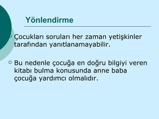 Yönlendirme
   Çocukları soruları her zaman yetişkinler
    tarafından yanıtlanamayabilir.

   Bu nedenle çocuğa en doğru bilgiyi veren
    kitabı bulma konusunda anne baba
    çocuğa yardımcı olmalıdır.
 