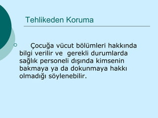 Tehlikeden Koruma


       Çocuğa vücut bölümleri hakkında
    bilgi verilir ve gerekli durumlarda
    sağlık personeli dışında kimsenin
    bakmaya ya da dokunmaya hakkı
    olmadığı söylenebilir.
 