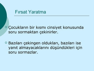Fırsat Yaratma


   Çocukların bir kısmı cinsiyet konusunda
    soru sormaktan çekinirler.

   Bazıları çekingen oldukları, bazıları ise
    yanıt almayacaklarını düşündükleri için
    soru sormazlar.
 