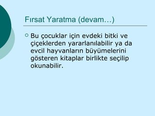 Fırsat Yaratma (devam…)
   Bu çocuklar için evdeki bitki ve
    çiçeklerden yararlanılabilir ya da
    evcil hayvanların büyümelerini
    gösteren kitaplar birlikte seçilip
    okunabilir.
 