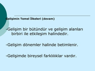 Gelişimin Temel İlkeleri (devam)



-Gelişim bir bütündür ve gelişim alanları
  birbiri ile etkileşim halindedir.

-Gelişim dönemler halinde betimlenir.

-Gelişimde bireysel farklılıklar vardır.
 