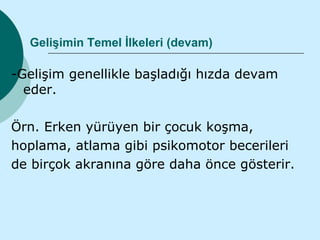 Gelişimin Temel İlkeleri (devam)

-Gelişim genellikle başladığı hızda devam
  eder.

Örn. Erken yürüyen bir çocuk koşma,
hoplama, atlama gibi psikomotor becerileri
de birçok akranına göre daha önce gösterir.
 