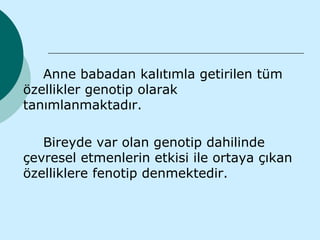 Anne babadan kalıtımla getirilen tüm
özellikler genotip olarak
tanımlanmaktadır.

   Bireyde var olan genotip dahilinde
çevresel etmenlerin etkisi ile ortaya çıkan
özelliklere fenotip denmektedir.
 
