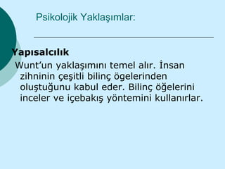 Psikolojik Yaklaşımlar:


Yapısalcılık
Wunt’un yaklaşımını temel alır. İnsan
 zihninin çeşitli bilinç ögelerinden
 oluştuğunu kabul eder. Bilinç öğelerini
 inceler ve içebakış yöntemini kullanırlar.
 