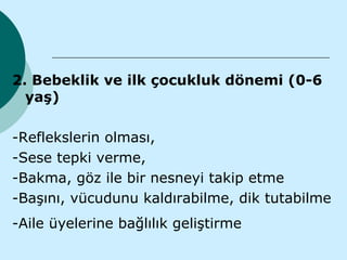 2. Bebeklik ve ilk çocukluk dönemi (0-6
  yaş)

-Reflekslerin olması,
-Sese tepki verme,
-Bakma, göz ile bir nesneyi takip etme
-Başını, vücudunu kaldırabilme, dik tutabilme
-Aile üyelerine bağlılık geliştirme
 