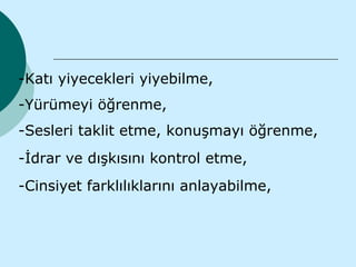 -Katı yiyecekleri yiyebilme,
-Yürümeyi öğrenme,
-Sesleri taklit etme, konuşmayı öğrenme,
-İdrar ve dışkısını kontrol etme,
-Cinsiyet farklılıklarını anlayabilme,
 