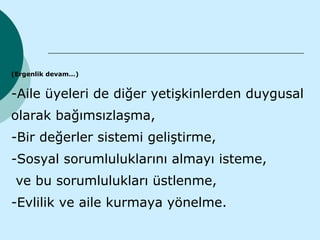 (Ergenlik devam…)


-Aile üyeleri de diğer yetişkinlerden duygusal
olarak bağımsızlaşma,
-Bir değerler sistemi geliştirme,
-Sosyal sorumluluklarını almayı isteme,
 ve bu sorumlulukları üstlenme,
-Evlilik ve aile kurmaya yönelme.
 