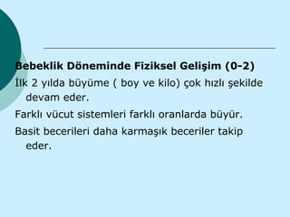 Bebeklik Döneminde Fiziksel Gelişim (0-2)
İlk 2 yılda büyüme ( boy ve kilo) çok hızlı şekilde
   devam eder.
Farklı vücut sistemleri farklı oranlarda büyür.
Basit becerileri daha karmaşık beceriler takip
  eder.
 