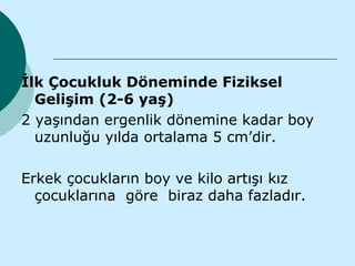 İlk Çocukluk Döneminde Fiziksel
  Gelişim (2-6 yaş)
2 yaşından ergenlik dönemine kadar boy
  uzunluğu yılda ortalama 5 cm’dir.

Erkek çocukların boy ve kilo artışı kız
  çocuklarına göre biraz daha fazladır.
 